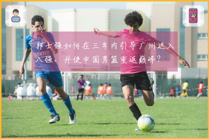 郭士强如何在三年内引导广州进入八强，并使中国男篮重返巅峰？