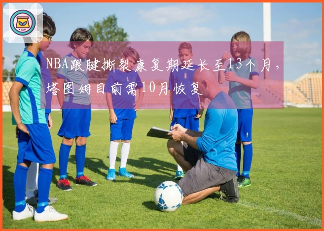 NBA跟腱撕裂康复期延长至13个月，塔图姆目前需10月恢复