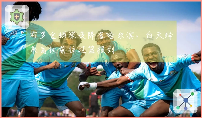 布罗金顿深夜降落哈尔滨，白天转乘高铁前往辽篮报到