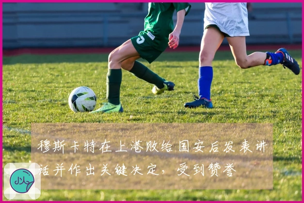 穆斯卡特在上港败给国安后发表讲话并作出关键决定，受到赞誉