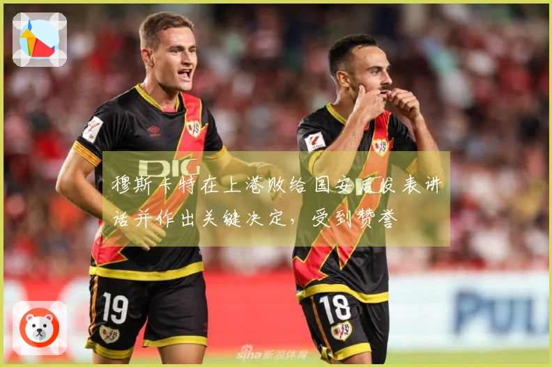 穆斯卡特在上港败给国安后发表讲话并作出关键决定，受到赞誉