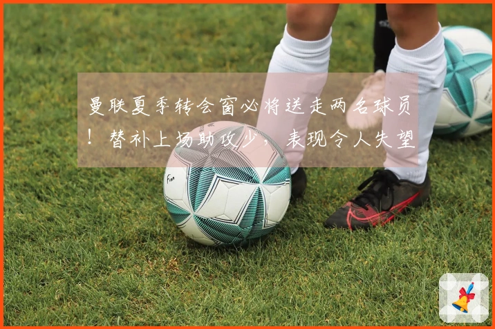 曼联夏季转会窗必将送走两名球员！替补上场助攻少，表现令人失望