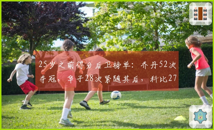 25岁之前得分后卫榜单：乔丹52次夺冠，华子28次紧随其后，科比27次居第三