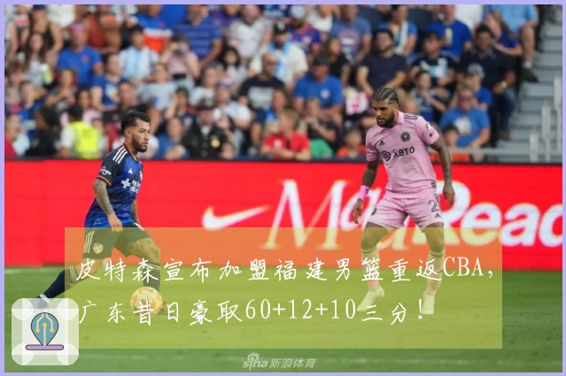 皮特森宣布加盟福建男篮重返CBA，广东昔日豪取60+12+10三分！