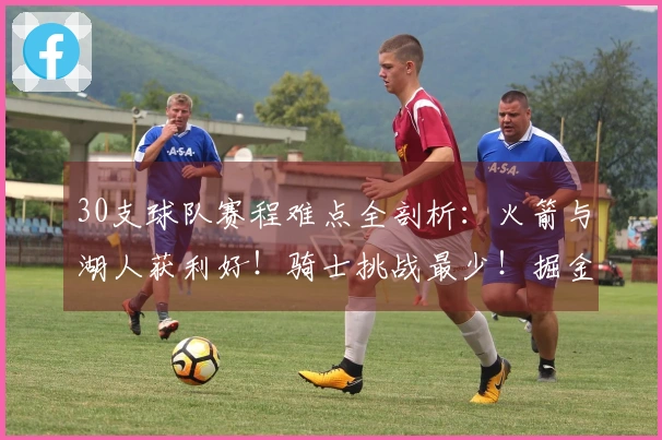 30支球队赛程难点全剖析：火箭与湖人获利好！骑士挑战最少！掘金与森林狼压力大！