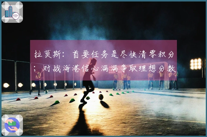拉莫斯：首要任务是尽快清零积分；对战海港信心满满争取理想分数