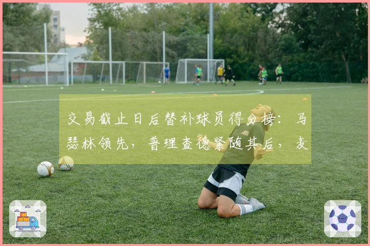 交易截止日后替补球员得分榜：马瑟林领先，普理查德紧随其后，麦凯恩位列第三