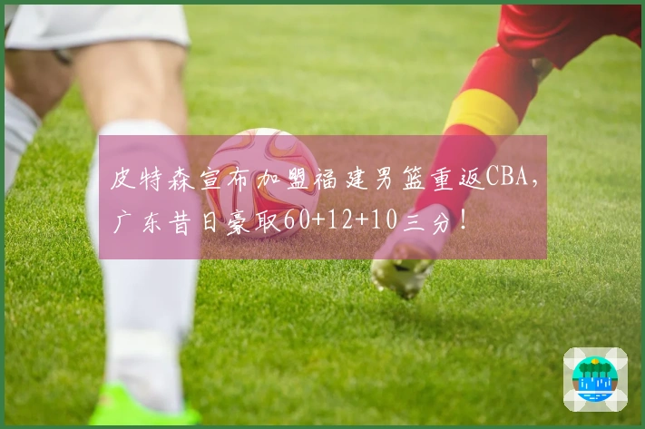 皮特森宣布加盟福建男篮重返CBA，广东昔日豪取60+12+10三分！