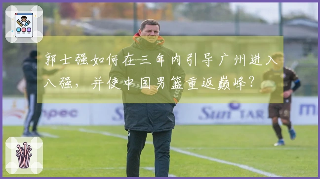 郭士强如何在三年内引导广州进入八强，并使中国男篮重返巅峰？