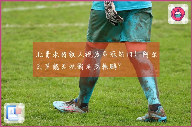 北青未将铁人视为争冠热门！阿尔瓦罗能否抗衡老茂韩鹏？