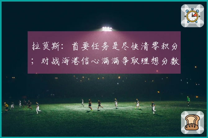 拉莫斯：首要任务是尽快清零积分；对战海港信心满满争取理想分数